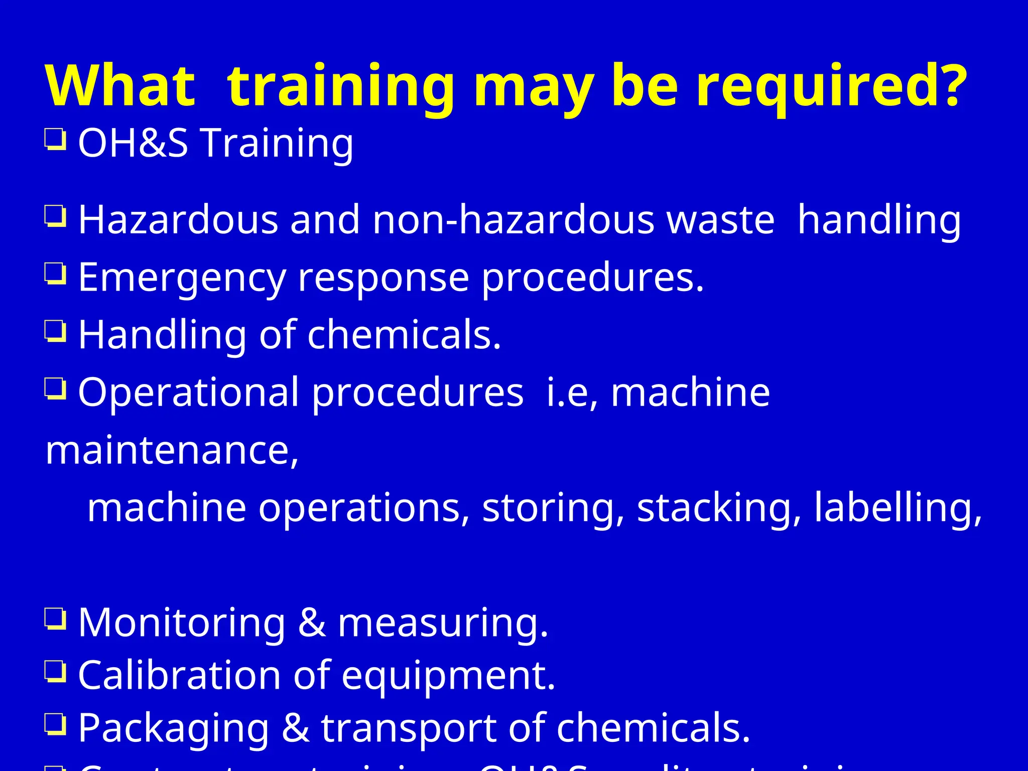 What training may be required?
 OH&S Training
 Hazardous and non-hazardous waste handling
 Emergency response procedures.
 Handling of chemicals.
 Operational procedures i.e, machine
maintenance,
machine operations, storing, stacking, labelling,
 Monitoring & measuring.
 Calibration of equipment.
 Packaging & transport of chemicals.
 