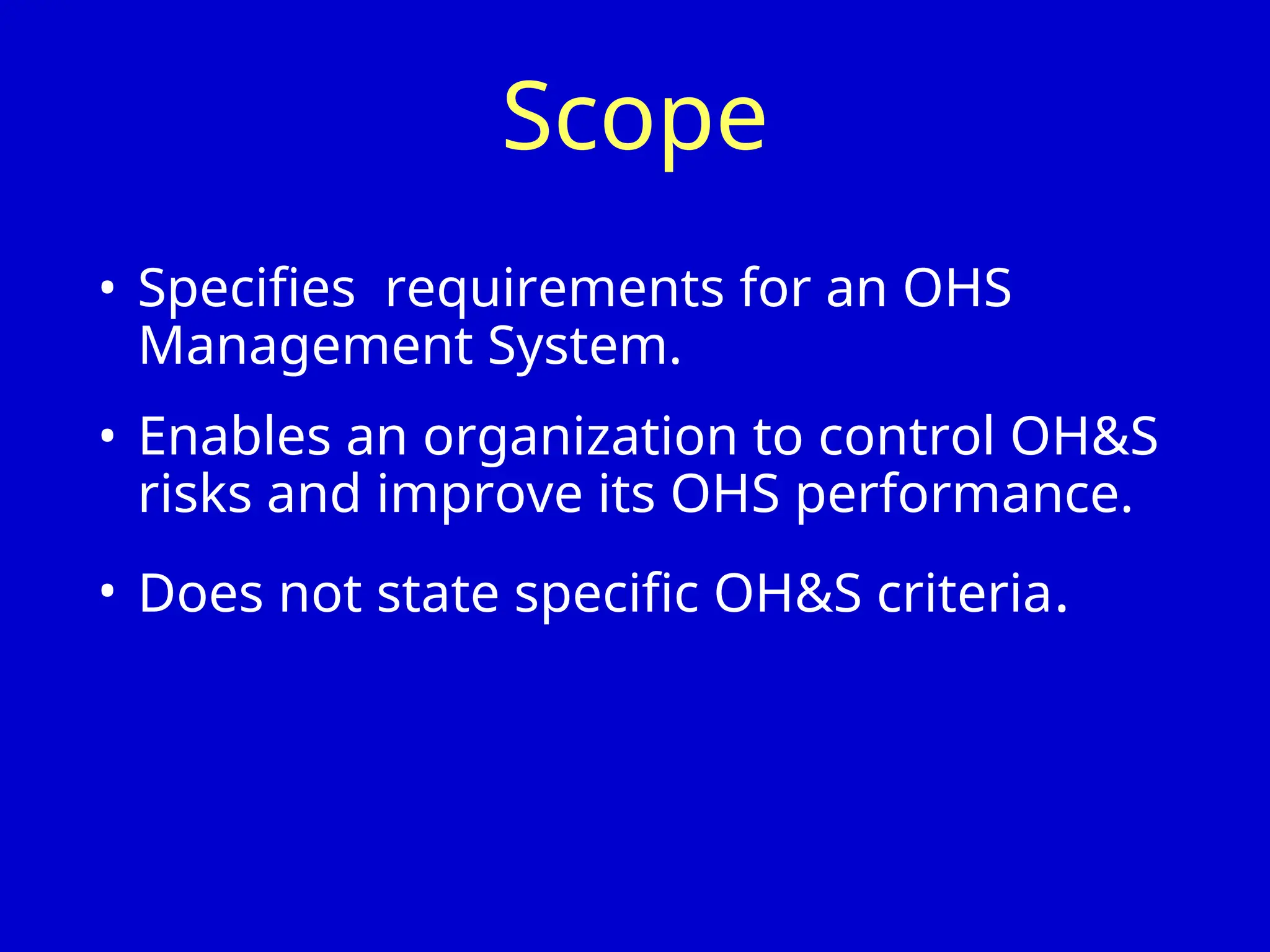 Scope
• Specifies requirements for an OHS
Management System.
• Enables an organization to control OH&S
risks and improve its OHS performance.
• Does not state specific OH&S criteria.
 