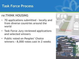 Task Force Process

re:THINK HOUSING
• 70 applications submitted – locally and
  from diverse countries around the
  world
• Task Force Jury reviewed applications
  and selected winners
• Public voted on Peoples’ Choice
  winners – 8,000 votes cast in 2 weeks
 
