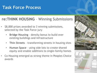 Task Force Process

re:THINK HOUSING – Winning Submissions
• $8,000 prizes awarded to 3 winning submissions,
  selected by the Task Force jury
   • Bridge Housing – density bonus to build over
     existing buildings and infrastructure
   • Thin Streets – transforming streets in housing sites
   • Human Space – using side lots to create shared
     equity and enable additions to single-family homes
• Co-Housing emerged as strong theme in Peoples Choice
  awards
 