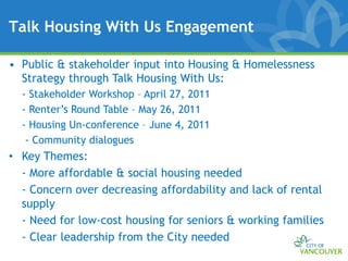 Talk Housing With Us Engagement

• Public & stakeholder input into Housing & Homelessness
  Strategy through Talk Housing With Us:
  - Stakeholder Workshop – April 27, 2011
  - Renter’s Round Table – May 26, 2011
  - Housing Un-conference – June 4, 2011
   - Community dialogues
• Key Themes:
  - More affordable & social housing needed
  - Concern over decreasing affordability and lack of rental
  supply
  - Need for low-cost housing for seniors & working families
  - Clear leadership from the City needed
 