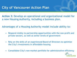 City of Vancouver Action Plan

Action 3: Develop an operational and organizational model for
a new Housing Authority, including a business plan.

Advantages of a Housing Authority model include ability to:

  • Respond nimbly to partnership opportunities with the non-profit and
    private sectors, as well as senior levels of government

  • Rely on the skills of an experienced Board of Directors to optimize
    the City’s investments in affordable housing

  • Consolidate City’s non-market portfolio for administrative efficiency
 
