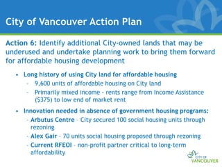 City of Vancouver Action Plan

Action 6: Identify additional City-owned lands that may be
underused and undertake planning work to bring them forward
for affordable housing development
  • Long history of using City land for affordable housing
     – 9,600 units of affordable housing on City land
     – Primarily mixed income - rents range from Income Assistance
       ($375) to low end of market rent
  • Innovation needed in absence of government housing programs:
     – Arbutus Centre – City secured 100 social housing units through
       rezoning
     – Alex Gair – 70 units social housing proposed through rezoning
     – Current RFEOI – non-profit partner critical to long-term
       affordability
 