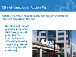 City of Vancouver Action Plan

Action 7: Increase housing supply and options in strategic
locations throughout the city

   Develop and initiate
   planning programs
   that have greatest
   potential for
   contributions to
   affordable housing
   supply (e.g. station
   areas, key transit
   corridors)
 