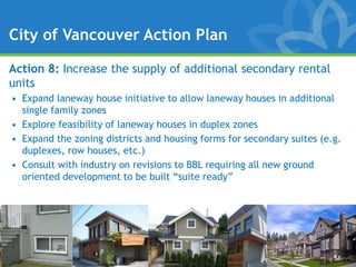 City of Vancouver Action Plan

Action 8: Increase the supply of additional secondary rental
units
• Expand laneway house initiative to allow laneway houses in additional
  single family zones
• Explore feasibility of laneway houses in duplex zones
• Expand the zoning districts and housing forms for secondary suites (e.g.
  duplexes, row houses, etc.)
• Consult with industry on revisions to BBL requiring all new ground
  oriented development to be built “suite ready”
 