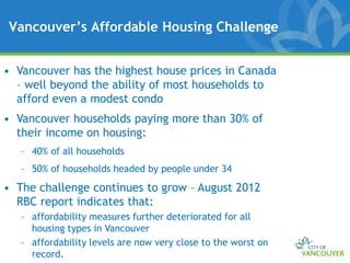 Vancouver’s Affordable Housing Challenge


• Vancouver has the highest house prices in Canada
  – well beyond the ability of most households to
  afford even a modest condo
• Vancouver households paying more than 30% of
  their income on housing:
   – 40% of all households
   – 50% of households headed by people under 34
• The challenge continues to grow – August 2012
  RBC report indicates that:
   – affordability measures further deteriorated for all
     housing types in Vancouver
   – affordability levels are now very close to the worst on
     record.
 