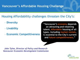 Vancouver’s Affordable Housing Challenge


Housing Affordability challenges threaten the City’s:
  – Diversity
                                      “Vancouver’s economy depends
                                         on attracting and retaining
  – Livability                        talent. Affordable housing of all
                                      types, including market rentals,
  – Economic Competitiveness          is essential to the City’s current
                                        and future competitiveness.”



 John Tylee, Director of Policy and Research
Vancouver Economic Development Commission
 