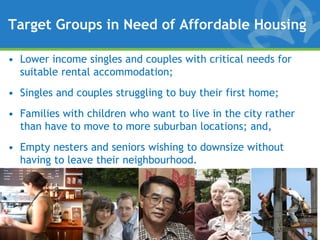 Target Groups in Need of Affordable Housing

• Lower income singles and couples with critical needs for
  suitable rental accommodation;
• Singles and couples struggling to buy their first home;
• Families with children who want to live in the city rather
  than have to move to more suburban locations; and,
• Empty nesters and seniors wishing to downsize without
  having to leave their neighbourhood.
 