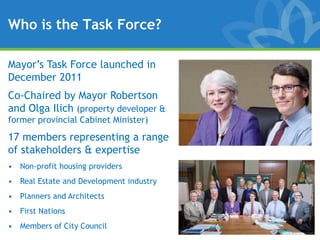 Who is the Task Force?

Mayor’s Task Force launched in
December 2011
Co-Chaired by Mayor Robertson
and Olga Ilich (property developer &
former provincial Cabinet Minister)
17 members representing a range
of stakeholders & expertise
• Non-profit housing providers
• Real Estate and Development industry
• Planners and Architects
• First Nations
• Members of City Council
 