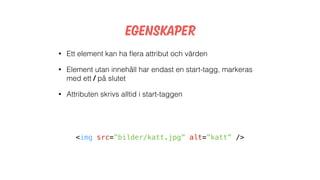 Egenskaper
<img src=”bilder/katt.jpg” alt=”katt” />
• Ett element kan ha ﬂera attribut och värden
• Element utan innehåll har endast en start-tagg, markeras
med ett / på slutet
• Attributen skrivs alltid i start-taggen
 