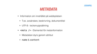 Metadata
• Information om innehållet på webbplatsen
• T.ex. avsändare, beskrivning, dokumenttitel
• UTF-8 - teckenuppsättning
• <meta /> - Elementet för metainformation
• Metadatan styrs genom attribut
• name & content
Exempel
 
