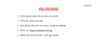 Validering
• Kontrollera koden så att den är korrekt
• Hittar fel, dock inte alla
• Ska göras ofta och inte bara i slutet av arbetet
• Görs via; https://validator.w3.org
• Börja med fel nummer 1 och gå vidare
Exempel
 
