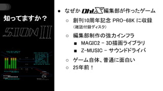 知ってますか？
● なぜか 編集部が作ったゲーム
○ 創刊10周年記念 PRO-68K に収録
（雑誌付録ディスク）
○ 編集部制作の強力インフラ
■ MAGIC2 - 3D描画ライブラリ
■ Z-MUSIC - サウンドドライバ
○ ゲーム自...