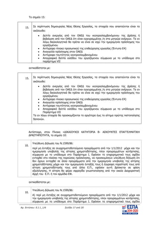 Αρ. Εντύπου: Ε.Ι.1_1/6 Σελίδα 17 από 20
Το σημείο 15:
15. Σε περίπτωση δημιουργίας Νέας Θέσης Εργασίας, τα στοιχεία που απαιτούνται είναι τα
ακόλουθα:
 Δελτίο ανεργίας από τον ΟΑΕΔ του νεοπροσλαμβανόμενου της Δράσης ή
βεβαίωση από τον ΟΑΕΔ ότι είναι εγγεγραμμένος /η στα μητρώα ανέργων. Τα εν
λόγω δικαιολογητικά θα πρέπει να είναι σε ισχύ την ημερομηνία πρόσληψης του
εργαζομένου
 Αντίγραφο πίνακα προσωπικού της επιθεώρησης εργασίας (Έντυπο Ε4)
 Αναγγελία πρόσληψης στον ΟΑΕΔ
 Αντίγραφο ταυτότητας νεοπροσλαμβανομένου
 Απογραφικό δελτίο εισόδου του εργαζόμενου σύμφωνα με το υπόδειγμα στο
παράρτημα VII
αντικαθίσταται με:
15. Σε περίπτωση δημιουργίας Νέας Θέσης Εργασίας, τα στοιχεία που απαιτούνται είναι τα
ακόλουθα:
 Δελτίο ανεργίας από τον ΟΑΕΔ του νεοπροσλαμβανόμενου της Δράσης ή
βεβαίωση από τον ΟΑΕΔ ότι είναι εγγεγραμμένος /η στα μητρώα ανέργων. Τα εν
λόγω δικαιολογητικά θα πρέπει να είναι σε ισχύ την ημερομηνία πρόσληψης του
εργαζομένου
 Αντίγραφο πίνακα προσωπικού της επιθεώρησης εργασίας (Έντυπο Ε4)
 Αναγγελία πρόσληψης στον ΟΑΕΔ
 Αντίγραφο ταυτότητας νεοπροσλαμβανομένου
 Απογραφικό δελτίο εισόδου του εργαζόμενου σύμφωνα με το υπόδειγμα στο
Παράρτημα VII
Τα εν λόγω στοιχεία θα προσκομίζονται το αργότερο έως το αίτημα πρώτης πιστοποίησης
δαπανών.
Αντίστοιχα, στον Πίνακα «ΔΙΚΑΙΟΥΧΟΙ ΚΑΤΗΓΟΡΙΑ Β- ΑΣΚΟΥΝΤΕΣ ΕΠΑΓΓΕΛΜΑΤΙΚΗ
ΔΡΑΣΤΗΡΙΟΤΗΤΑ, το σημείο 10:
10.
Υπεύθυνη Δήλωση του Ν.1599/86:
περί μη ένταξης σε συγχρηματοδοτούμενα προγράμματα από την 1/1/2012 μέχρι και την
ημερομηνία υποβολής της αίτησης χρηματοδότησης, πλην προγραμμάτων κατάρτισης.
σύμφωνα με το υπόδειγμα στο Παράρτημα I. Εφόσον το επιχειρηματικό τους σχέδιο
ενταχθεί στο πλαίσιο της παρούσας πρόσκλησης, να προσκομίσουν υπεύθυνη δήλωση ότι
δεν έχουν ενταχθεί σε άλλα προγράμματα από την ημερομηνία υποβολής της αίτησης
χρηματοδότησης μέχρι και την ημερομηνία ένταξής τους ή έγγραφη παραίτησή τους από
αίτηση χρηματοδότησής τους από άλλο Ε.Π., εφόσον αυτή βρίσκεται σε φάση
αξιολόγησης. Η αίτηση θα φέρει σφραγίδα γνωστοποίησης από την οικεία Διαχειριστική
Αρχή του Ε.Π. ή τον αρμόδιο ΕΦ.
αντικαθίσταται με:
10.
Υπεύθυνη Δήλωση του Ν.1599/86:
A) περί μη ένταξης σε συγχρηματοδοτούμενα προγράμματα από την 1/1/2012 μέχρι και
την ημερομηνία υποβολής της αίτησης χρηματοδότησης, πλην προγραμμάτων κατάρτισης,
σύμφωνα με το υπόδειγμα στο Παράρτημα I. Εφόσον το επιχειρηματικό τους σχέδιο
ΑΔΑ: ΨΧΟΖ4653Ο7-Ξ9Μ
 