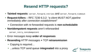 Resend HTTP requests?
Tainted requests: server_forward_retries and server_forward_timeout
Request-killers – RFC 7230 6.3.2: “a client MUST NOT pipeline
immediately after connection establishment”
● Connection with re-forwarded requests is non-schedulable
Nonidempotent requests aren’t reforwarded
server_retry_nonidempotent
Error messages keep order of responses
Resending HTTP messages + TCP retransmission
Copying is required…
...unless TCP send queue integreated into a proxy
 
