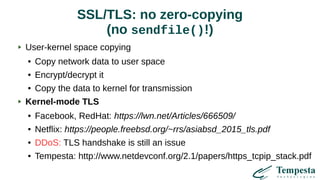 SSL/TLS: no zero-copying
(no sendfile()!)
User-kernel space copying
● Copy network data to user space
● Encrypt/decrypt it
● Copy the data to kernel for transmission
Kernel-mode TLS
● Facebook, RedHat: https://lwn.net/Articles/666509/
● Netflix: https://people.freebsd.org/~rrs/asiabsd_2015_tls.pdf
● DDoS: TLS handshake is still an issue
● Tempesta: http://www.netdevconf.org/2.1/papers/https_tcpip_stack.pdf
 