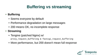 Buffering vs streaming
Buffering
● Seems everyone by default
● Performance degradation on large messages
● 200 means OK, no incomplete response
Streaming
● Tengine (patched Nginx) w/
proxy_request_buffering & fastcgi_request_buffering
● More performance, but 200 doesn't mean full response
 
