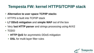 Tempesta FW: kernel HTTPS/TCP/IP stack
Alternative to user space TCP/IP stacks
HTTPS is built into TCP/IP stack
L7 DDoS mitigation and simple WAF out of the box
Very fast HTTP parser and strings processing using AVX2
TODO
HTTP QoS for asymmetric DDoS mitigation
DSL for multi-layer filter rules
 