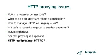 HTTP proxying issues
How many server connections?
What to do if an upstream resets a connection?
How to manage HTTP message queues?
Is it safe to resend a request to another upstream?
TLS is expensive
Sockets proxying is expensive
HTTP multiplexing - HTTP/2?
 