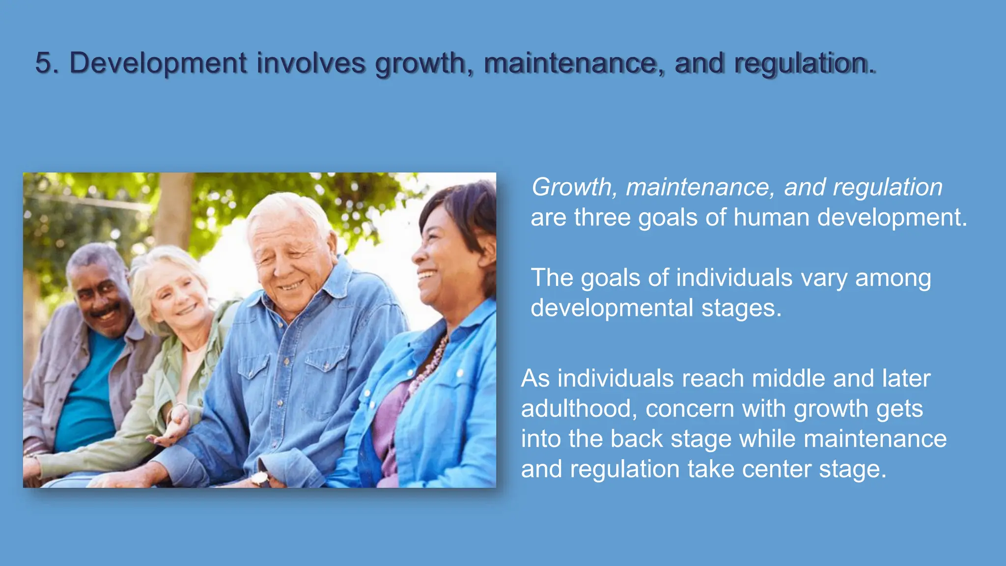 5. Development involves growth, maintenance, and regulation.
Growth, maintenance, and regulation
are three goals of human development.
The goals of individuals vary among
developmental stages.
As individuals reach middle and later
adulthood, concern with growth gets
into the back stage while maintenance
and regulation take center stage.
 