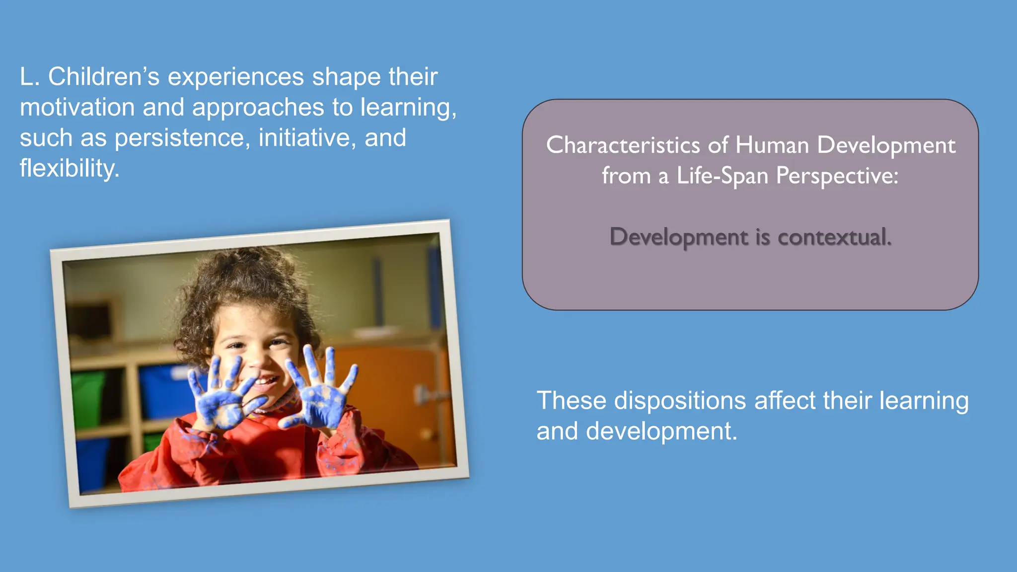 L. Children’s experiences shape their
motivation and approaches to learning,
such as persistence, initiative, and
flexibility.
Characteristics of Human Development
from a Life-Span Perspective:
Development is contextual.
These dispositions affect their learning
and development.
 
