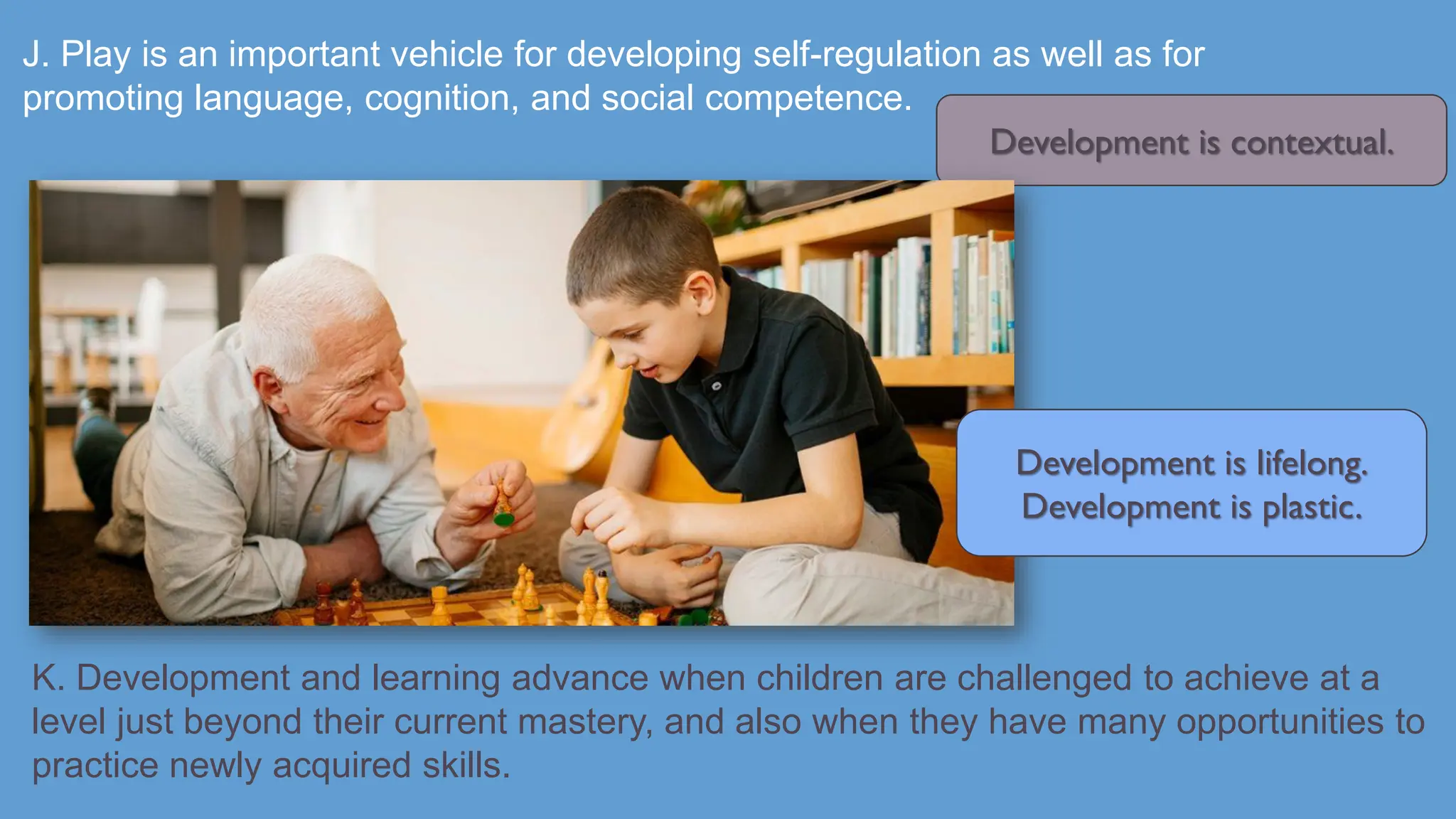 J. Play is an important vehicle for developing self-regulation as well as for
promoting language, cognition, and social competence.
K. Development and learning advance when children are challenged to achieve at a
level just beyond their current mastery, and also when they have many opportunities to
practice newly acquired skills.
Development is contextual.
Development is lifelong.
Development is plastic.
 
