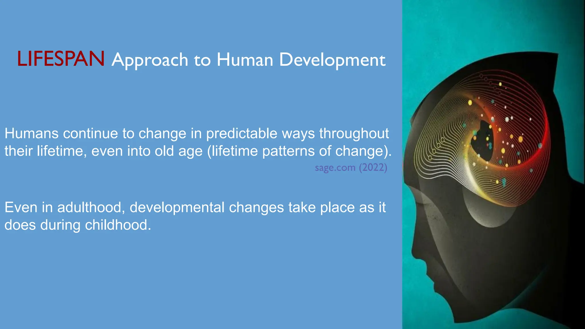 LIFESPAN Approach to Human Development
Humans continue to change in predictable ways throughout
their lifetime, even into old age (lifetime patterns of change).
sage.com (2022)
Even in adulthood, developmental changes take place as it
does during childhood.
 