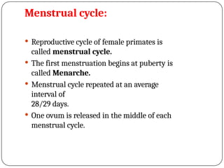 Menstrual cycle:
 Reproductive cycle of female primates is
called menstrual cycle.
 The first menstruation begins at puberty is
called Menarche.
 Menstrual cycle repeated at an average
interval of
28/29 days.
 One ovum is released in the middle of each
menstrual cycle.
 
