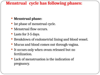 Menstrual cycle has following phases:
 Menstrual phase:
 1st phase of menstrual cycle.
 Menstrual flow occurs.
 Lasts for 3-5 days.
 Breakdown of endometrial lining and blood vessel.
 Mucus and blood comes out through vagina.
 It occurs only when ovum released but no
fertilization.
 Lack of menstruation is the indication of
pregnancy.
 