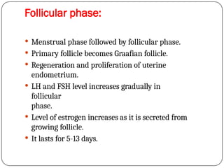 Follicular phase:
 Menstrual phase followed by follicular phase.
 Primary follicle becomes Graafian follicle.
 Regeneration and proliferation of uterine
endometrium.
 LH and FSH level increases gradually in
follicular
phase.
 Level of estrogen increases as it is secreted from
growing follicle.
 It lasts for 5-13 days.
 