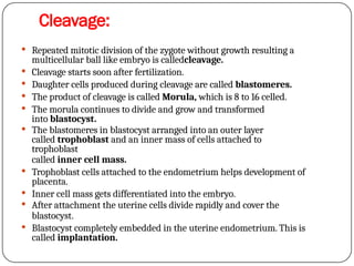 Cleavage:
 Repeated mitotic division of the zygote without growth resulting a
multicellular ball like embryo is calledcleavage.
 Cleavage starts soon after fertilization.
 Daughter cells produced during cleavage are called blastomeres.
 The product of cleavage is called Morula, which is 8 to 16 celled.
 The morula continues to divide and grow and transformed
into blastocyst.
 The blastomeres in blastocyst arranged into an outer layer
called trophoblast and an inner mass of cells attached to
trophoblast
called inner cell mass.
 Trophoblast cells attached to the endometrium helps development of
placenta.
 Inner cell mass gets differentiated into the embryo.
 After attachment the uterine cells divide rapidly and cover the
blastocyst.
 Blastocyst completely embedded in the uterine endometrium. This is
called implantation.
 