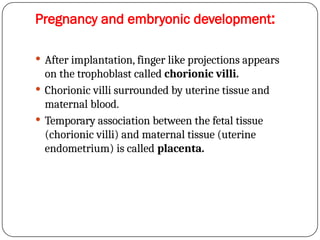 Pregnancy and embryonic development:
 After implantation, finger like projections appears
on the trophoblast called chorionic villi.
 Chorionic villi surrounded by uterine tissue and
maternal blood.
 Temporary association between the fetal tissue
(chorionic villi) and maternal tissue (uterine
endometrium) is called placenta.
 