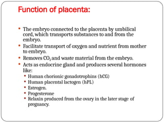 Function of placenta:
 The embryo connected to the placenta by umbilical
cord, which transports substances to and from the
embryo.
 Facilitate transport of oxygen and nutrient from mother
to embryo.
 Removes CO2 and waste material from the embryo.
 Acts as endocrine gland and produces several hormones
like:
 Human chorionic gonadotrophins (hCG)
 Human placental lactogen (hPL)
 Estrogen.
 Progesterone
 Relaxin produced from the ovary in the later stage of
pregnancy.
 