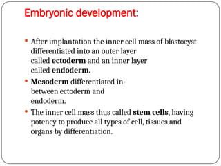 Embryonic development:
 After implantation the inner cell mass of blastocyst
differentiated into an outer layer
called ectoderm and an inner layer
called endoderm.
 Mesoderm differentiated in-
between ectoderm and
endoderm.
 The inner cell mass thus called stem cells, having
potency to produce all types of cell, tissues and
organs by differentiation.
 
