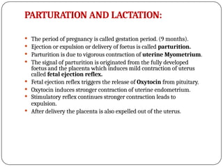 PARTURATION AND LACTATION:
 The period of pregnancy is called gestation period. (9 months).
 Ejection or expulsion or delivery of foetus is called parturition.
 Parturition is due to vigorous contraction of uterine Myometrium.
 The signal of parturition is originated from the fully developed
foetus and the placenta which induces mild contraction of uterus
called fetal ejection reflex.
 Fetal ejection reflex triggers the release of Oxytocin from pituitary.
 Oxytocin induces stronger contraction of uterine endometrium.
 Stimulatory reflex continues stronger contraction leads to
expulsion.
 After delivery the placenta is also expelled out of the uterus.
 