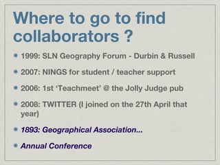 Where to go to find
collaborators ?
1999: SLN Geography Forum - Durbin & Russell

2007: NINGS for student / teacher support

2006: 1st ‘Teachmeet’ @ the Jolly Judge pub

2008: TWITTER (I joined on the 27th April that
year)

1893: Geographical Association...

Annual Conference
 