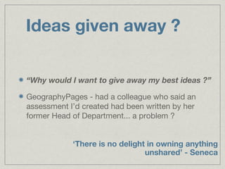 Ideas given away ?


“Why would I want to give away my best ideas ?”

GeographyPages - had a colleague who said an
assessment I’d created had been written by her
former Head of Department... a problem ?


            ‘There is no delight in owning anything
                                unshared’ - Seneca
 