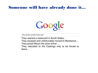 Someone will have already done it…




     They opened a restaurant in South Wales…
     They escaped and unfortunately moved to Montserrat...
     They joined Mauro the shoe shiner…
     They relocated to the Caatinga only to be forced to
     leave…
 