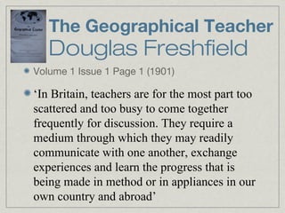 The Geographical Teacher
   Douglas Freshfield
Volume 1 Issue 1 Page 1 (1901)

‘In Britain, teachers are for the most part too
scattered and too busy to come together
frequently for discussion. They require a
medium through which they may readily
communicate with one another, exchange
experiences and learn the progress that is
being made in method or in appliances in our
own country and abroad’
 