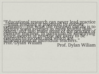 “Educational research can never lead practice
—great teaching is produced by teacher 
creativity—but what the research can do is to 
identify some avenues as more fruitful than 
others, and also make sense of the practice of 
effective teachers, in particular by identifying 
which aspects of practice are likely to be 
essential to success, and which are 
idiosyncrasies of individual teachers.”
Prof. Dylan Wiliam           Prof. Dylan Wiliam
 