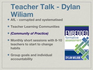 Teacher Talk - Dylan
Wiliam
AfL - corrupted and systematised

Teacher Learning Communities

(Community of Practice)

Monthly short sessions with 8-10
teachers to start to change
habits

Group goals and individual
accountability
 