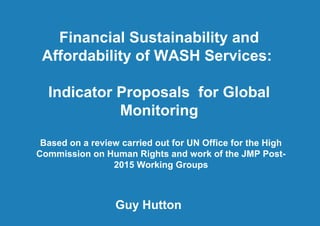 Financial Sustainability and Affordability
of WASH Services: Indicator Proposals
for Global Monitoring1 |
IRC Symposium “Monitoring Sustainable WASH”
– Addis Ababa 11.04.2013
Financial Sustainability and
Affordability of WASH Services:
Indicator Proposals for Global
Monitoring
Guy Hutton
Based on a review carried out for UN Office for the High
Commission on Human Rights and work of the JMP Post-
2015 Working Groups
 