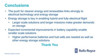 Rolls-Royce proprietary information
Conclusions
• The push for cleaner energy and renewables links strongly to
electrical technology and energy storage
• Energy storage is key in enabling hybrid and fully electrical flight
• Larger scale solutions and longer missions make greater demands
on storage
• Expected incremental improvements in battery capability enable
smaller scale solutions
• Higher performance batteries and fuel cells are needed as well as
other energy storage solutions
Thank You
 