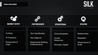 CHINA CHALLENGES
Funding
IP Protection
Bureaucratic &
Legal
Tech Identiﬁcation
Due diligence
Relationship Building
& Maintenance
China Navigation
Human
Resources
Domestic Capital
Relationships
Regulation
Infrastructure to
Scale
MARKET ENTRY PARTNERSHIPS OPERATIONAL SCALING
 