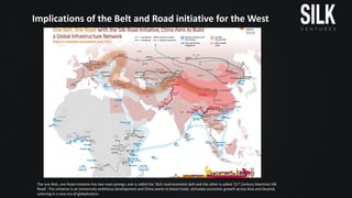 Implications	of	the	Belt	and	Road	initiative	for	the	West
The	one	Belt,	one	Road	initiative	has	two	main	prongs:	one	is	called	the	‘SILK	road	economic	belt	and	the	other	is	called	‘21st Century	Maritime	Silk	
Road’.	The	initiative	is	an	immensely	ambitious	development	and	China	wants	to	boost	trade,	stimulate	economic	growth	across	Asia	and	beyond,	
ushering	in	a	new	era	of	globalization.	
 