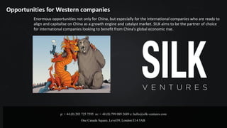 p: + 44 (0) 203 725 7595 m: + 44 (0) 799 089 2689 e: hello@silk-ventures.com
One Canada Square, Level39, London E14 5AB
Opportunities	for	Western	companies
Enormous	opportunities	not	only	for	China,	but	especially	for	the	international	companies	who	are	ready	to	
align	and	capitalise on	China	as	a	growth	engine	and	catalyst	market.	SILK	aims	to	be	the	partner	of	choice	
for	international	companies	looking	to	benefit	from	China’s	global	economic	rise.	
 