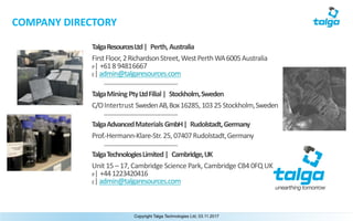 unearthing tomorrow
Copyright Talga Technologies Ltd, 03.11.2017
COMPANY	DIRECTORY
Talga	Resources	Ltd	| Perth,	Australia
FirstFloor,2RichardsonStreet,WestPerthWA6005Australia
P|	+61	8	94816667
E| admin@talgaresources.com
Talga	Mining	Pty	Ltd	Filial	| Stockholm,	Sweden
C/O	Intertrust	Sweden	AB,	Box	16285,	103	25	Stockholm,Sweden
Talga	Advanced	Materials	GmbH	| Rudolstadt,	Germany
Prof.-Hermann-Klare-Str.	25,	07407	Rudolstadt,Germany
Talga	Technologies	Limited	| Cambridge,	UK
Unit	15	– 17,	Cambridge	Science	Park,	Cambridge	CB4	0FQ	UK
P|	+44	1223420416
E| admin@talgaresources.com
 