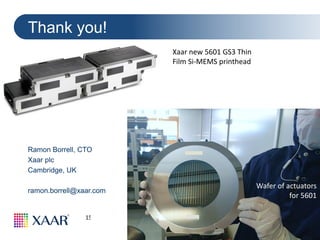 37
15th Anniversary HVM 2107 & Graphene New Materials Conference
2-3 November 2017 Cambridge, UK
Ramon Borrell, CTO
Xaar plc
Cambridge, UK
ramon.borrell@xaar.com
Thank you!
Wafer of actuators
for 5601
Xaar new 5601 GS3 Thin
Film Si-MEMS printhead
 