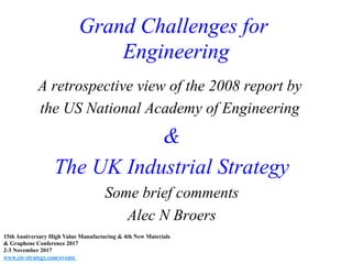 Grand Challenges for
Engineering
A retrospective view of the 2008 report by
the US National Academy of Engineering
&
The UK Industrial Strategy
Some brief comments
Alec N Broers
15th Anniversary High Value Manufacturing & 4th New Materials
& Graphene Conference 2017
2-3 November 2017
www.cir-strategy.com/events
 