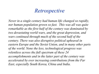 Retrospective
Never in a single century had human life changed so rapidly,
nor human population grown so fast. This was all was quite
remarkable as the first half of the century was dominated by
two devastating world wars, and the great depression, and
wars continued through much of the second half of the
century. There was also disruptive political upheaval in
eastern Europe and the Soviet Union, and in many other parts
of the world. None the less, technological progress was
relentless across the full spectrum of these 24
accomplishments and in the latter part of the century was
accelerated by ever increasing contributions from the Far
East, especially South Korea, China and India.
 